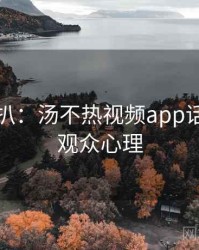 独家深扒：汤不热视频app话题盘点观众心理