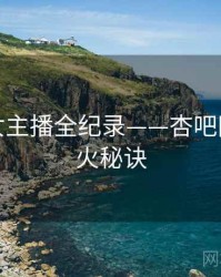 独到美女主播全纪录——杏吧网页端爆火秘诀