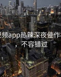 汤不热视频app热辣深夜佳作核心看点，不容错过