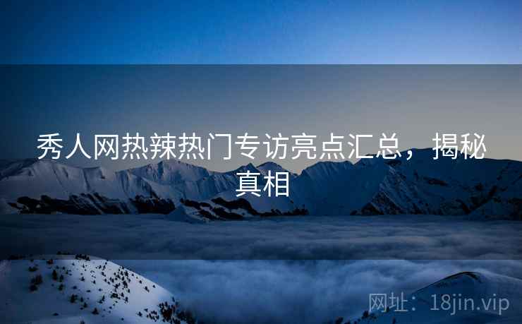 秀人网热辣热门专访亮点汇总，揭秘真相
