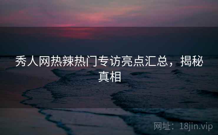 秀人网热辣热门专访亮点汇总，揭秘真相