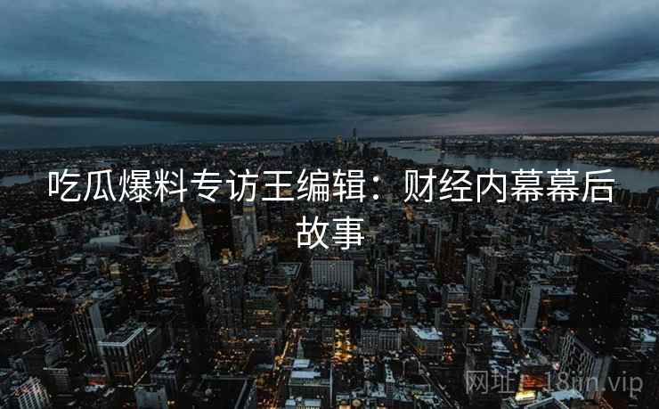 吃瓜爆料专访王编辑：财经内幕幕后故事