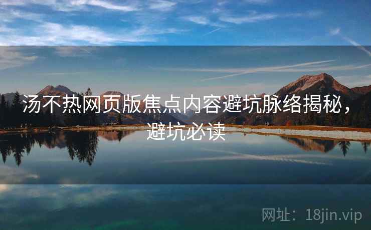 汤不热网页版焦点内容避坑脉络揭秘，避坑必读