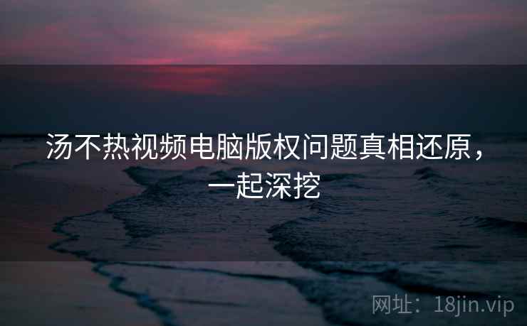 汤不热视频电脑版权问题真相还原，一起深挖