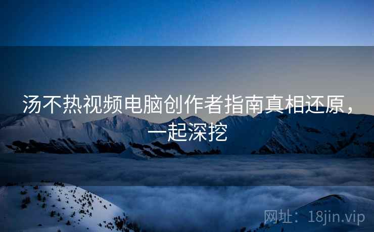 汤不热视频电脑创作者指南真相还原，一起深挖