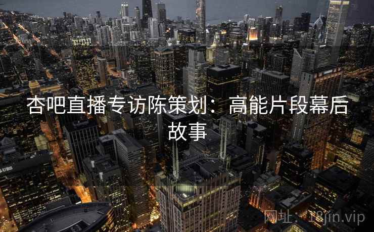 杏吧直播专访陈策划：高能片段幕后故事