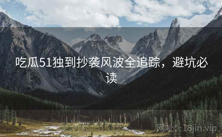 吃瓜51独到抄袭风波全追踪，避坑必读