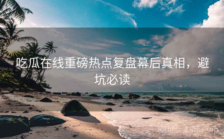 吃瓜在线重磅热点复盘幕后真相，避坑必读