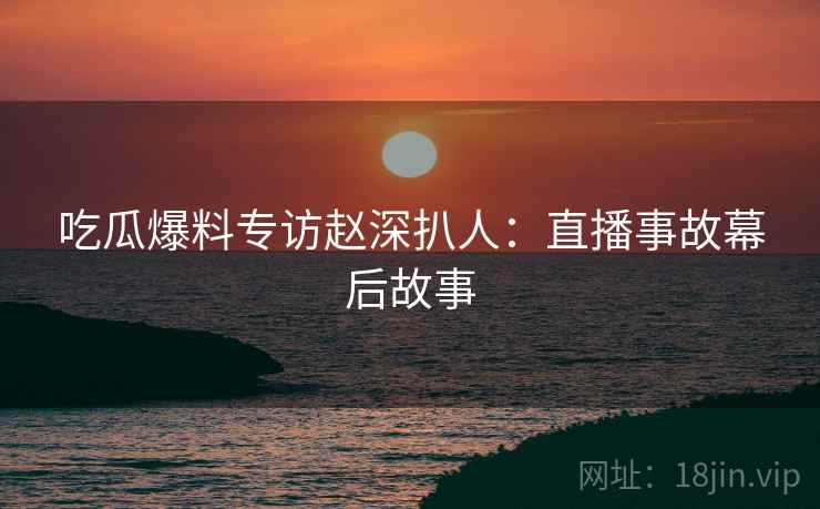 吃瓜爆料专访赵深扒人：直播事故幕后故事