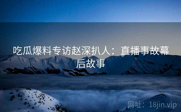 吃瓜爆料专访赵深扒人：直播事故幕后故事
