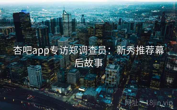 杏吧app专访郑调查员：新秀推荐幕后故事