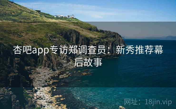 杏吧app专访郑调查员：新秀推荐幕后故事