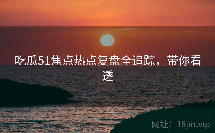 吃瓜51焦点热点复盘全追踪，带你看透