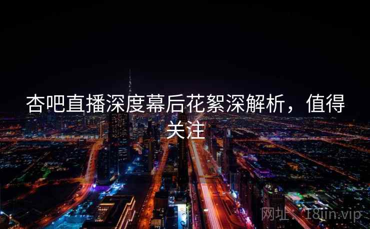 杏吧直播深度幕后花絮深解析，值得关注