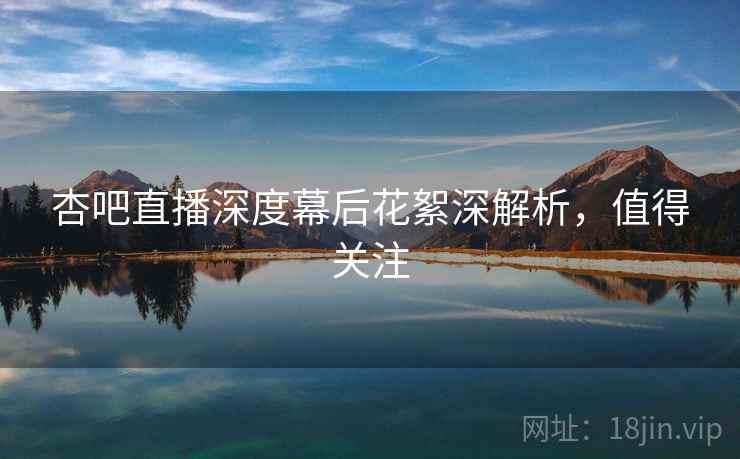 杏吧直播深度幕后花絮深解析，值得关注