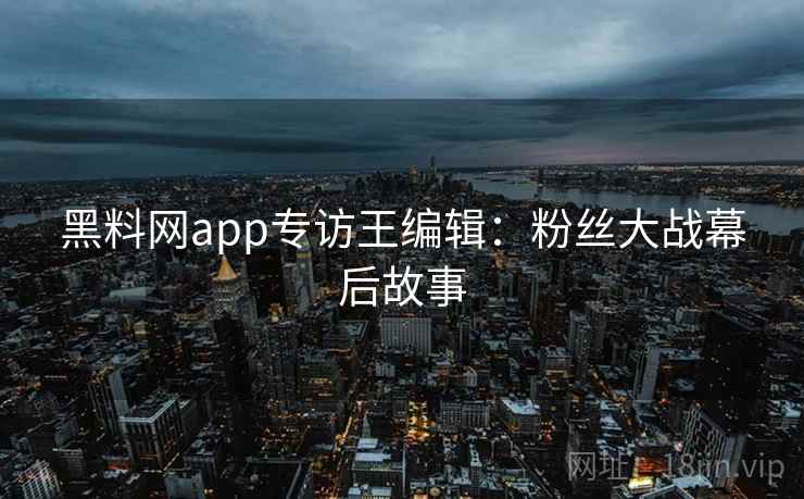 黑料网app专访王编辑：粉丝大战幕后故事