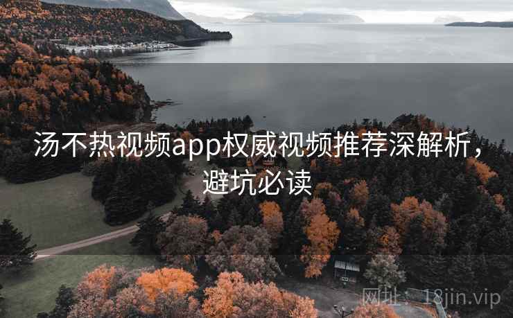 汤不热视频app权威视频推荐深解析，避坑必读