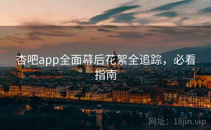 杏吧app全面幕后花絮全追踪，必看指南