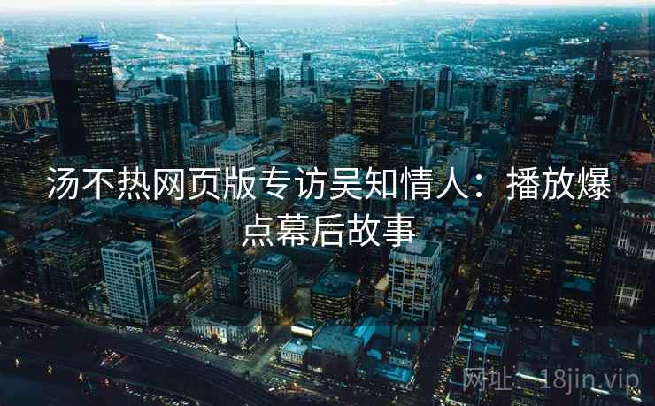 汤不热网页版专访吴知情人：播放爆点幕后故事