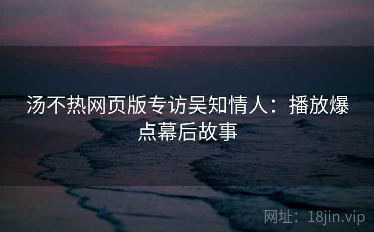 汤不热网页版专访吴知情人：播放爆点幕后故事
